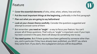 Feature
• Cover the essential elements of who, what, when, where, how and why
• Put the most important things at the beginning, preferably in the first paragraph
• Plan out what you are going to say beforehand
• Look at your chosen theme carefully. Consider the questions suggested and
attempt to answer some of them
• But remember: you need an "angle" - a way to focus your feature.You can't
answer all of those questions.That's why an "angle" is important: even if your topic
has been covered in the past, there will always be something new to say.
• You need quotes. But if these quotes have been gathered by someone other than
you, and in particular if they have already been published, you MUST say where
they came from. If you don't, this is plagiarism and you will be disqualified.
 