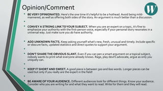 Opinion/Comment
• BEVERY OPINIONATED. Here’s the one time it’s helpful to be a hothead. Avoid being mild-
mannered, as well as offering both sides of the story.An argument is much better than a discussion.
•
• CONVEY A STRONG LINKTOYOUR SUBJECT. When you are an expert on a topic, it’s fine to
emphasize your authority with the first-person voice, especially if your personal story resonates in a
universal way. Just make sure you do have authority.
• ADD UNKNOWN FACTS. Keep asking yourself what’s new, fresh, unusual and timely. Include specific
or obscure facts, updated statistics and direct quotes to support your argument.
•
• DON’T SHARETHE OBVIOUS SLANT. Even if you can pen a smart argument on a topical subject,
nobody wants to print what everyone already knows. Rage, play devil’s advocate, argue as only you
uniquely can.
•
• KEEP IT SHORT AND SWEET. A good piece is between 300 and 600 words. Longer pieces can be
used but only if you really are the expert in the field!
•
• BE AWARE OFYOUR AUDIENCE. Different audiences look for different things. Know your audience.
Consider who you are writing for and what they want to read. Write for them and they will read.
 