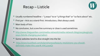 Recap – Listicle
• Usually numbered headline – “3 ways” to or “5 things that” or “10 facts about” etc.
• First par – Acts as a stand-first. Introductory. (Not always used)
• Main body of lists
• No conclusion, but a one line summary or close is used sometimes
• http://www.theguardian.com/media-network/media-network-blog/2013/aug/12/5-
ways-listicle-changing-journalism
• Some websites tend to dive straight into the list
• http://www.buzzfeed.com/tolanishoneye/beauty-resolutions-you-should-
definitely-make-this-year#.nhK52waQr
 