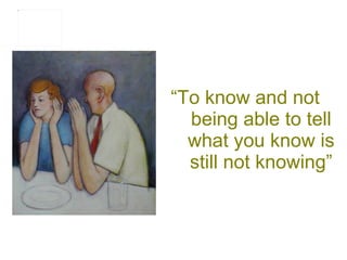 “ To know and not being able to tell what you know is still not knowing” 