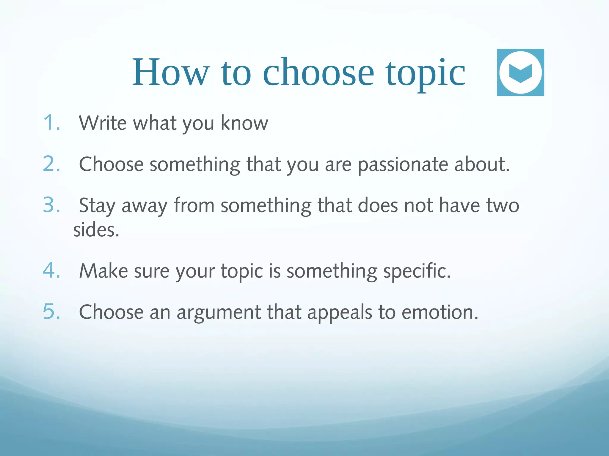 How to choose topic
1. Write what you know
2. Choose something that you are passionate about.
3. Stay away from something that does not have two
sides.
4. Make sure your topic is something specific.
5. Choose an argument that appeals to emotion.
