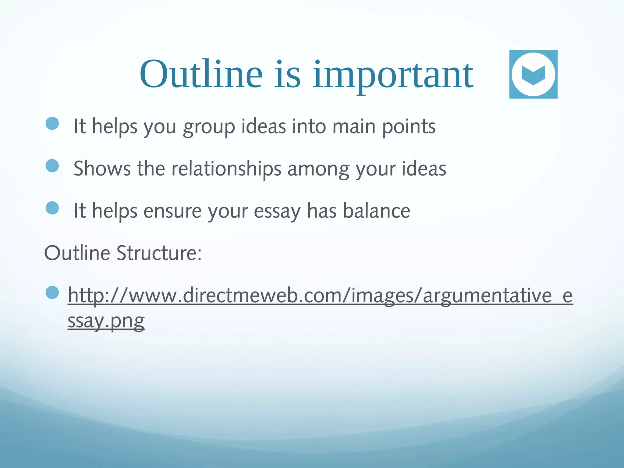Outline is important
It helps you group ideas into main points
Shows the relationships among your ideas
It helps ensure your essay has balance
Outline Structure:
http://www.directmeweb.com/images/argumentative_e
ssay.png