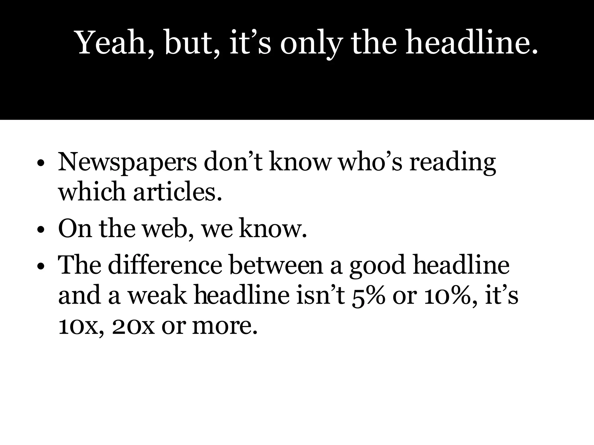 Newspapers don’t know who’s reading which articles. On the web, we know. The difference between a good headline and a weak headline isn’t 5% or 10%, it’s 10x, 20x or more. Yeah, but, it’s only the headline.  