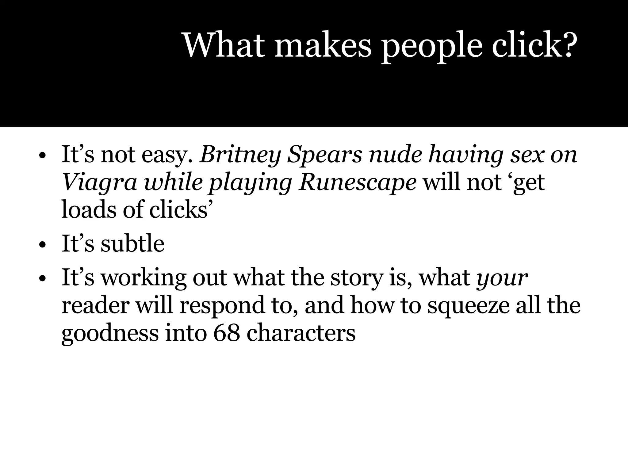 It’s not easy.  Britney Spears nude having sex on Viagra while playing Runescape  will not ‘get loads of clicks’  It’s subtle It’s working out what the story is, what  your  reader will respond to, and how to squeeze all the goodness into 68 characters What makes people click? 