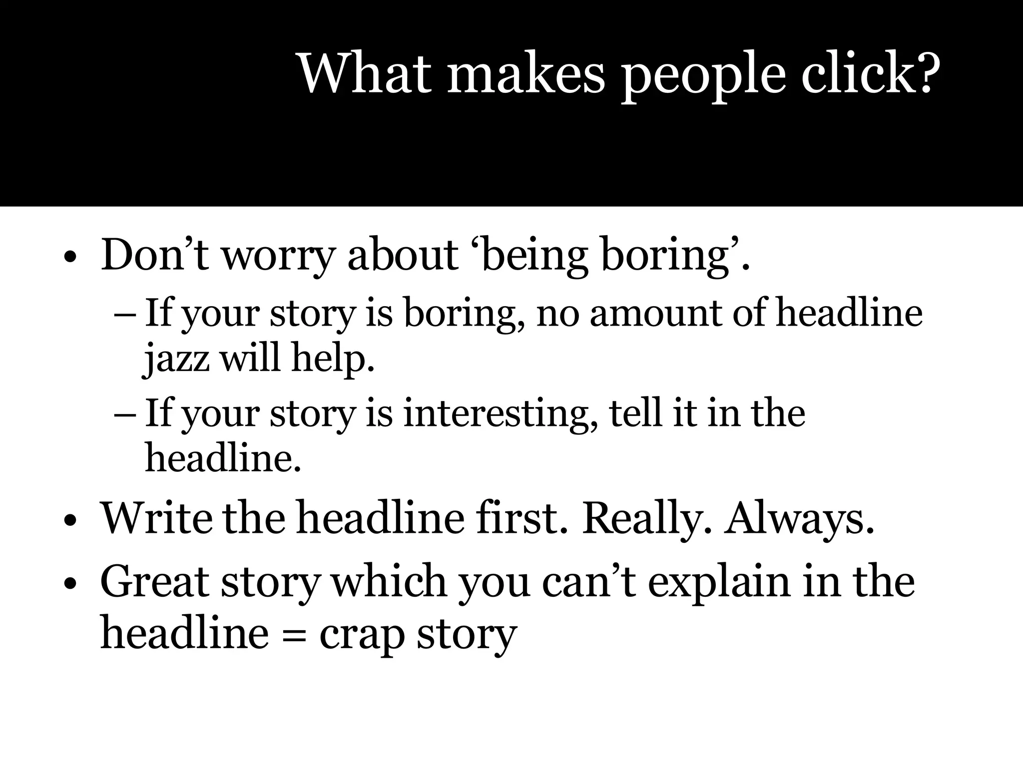 Don’t worry about ‘being boring’.  If your story is boring, no amount of headline jazz will help.  If your story is interesting, tell it in the headline.  Write the headline first. Really. Always. Great story which you can’t explain in the headline = crap story What makes people click? 