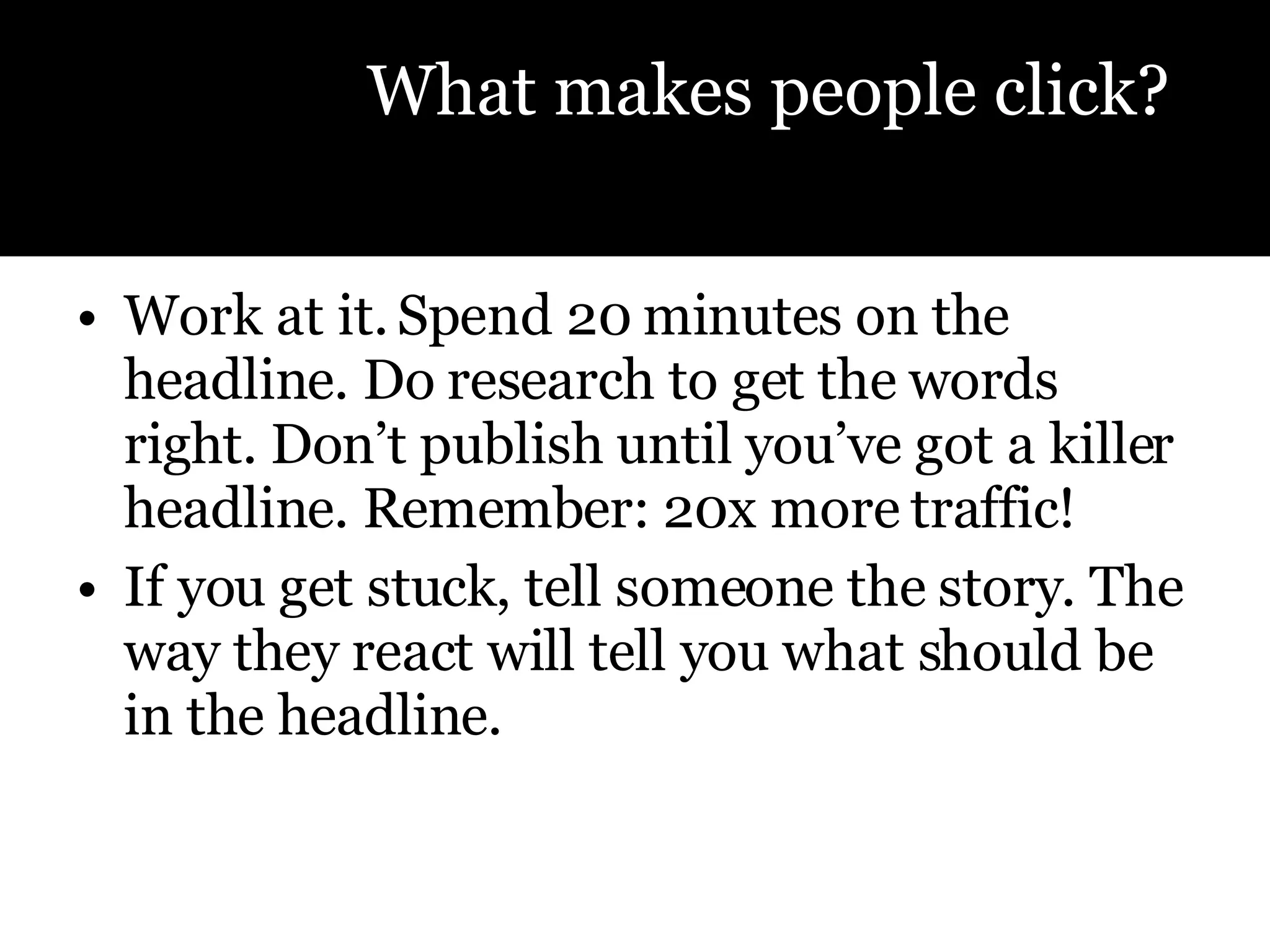 Work at it. Spend 20 minutes on the headline. Do research to get the words right. Don’t publish until you’ve got a killer headline. Remember: 20x more traffic! If you get stuck, tell someone the story. The way they react will tell you what should be in the headline.  What makes people click? 