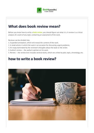 What does book review mean?
Before you know how to write a book review, you should gure out what it is. A review is a critical
analysis of a work of any style, containing an assessment of the work.
Reviews can be divided into:
1. Expanded annotation, which will reveal the content of the work.
2. A small article in which the work is an occasion for discussing urgent problems.
3. An essay dominated by the reviewer’s thoughts about the book or the writer.
4. Author’s review – the author’s opinion on his work.
5. Review – the review text includes several works, which are united by plot, topic, chronology, etc.
how to write a book review?
 
 