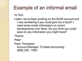 Example of an informal email
Hi Tom,
Listen, we've been working on the Smith account and
I was wondering if you could give me a hand? I
need some inside information on recent
developments over there. Do you think you could
pass on any information you might have?
Thanks
Peter
Peter Thompsen
Account Manager, Tri-State Accounting
(698) 345 - 7843
 
