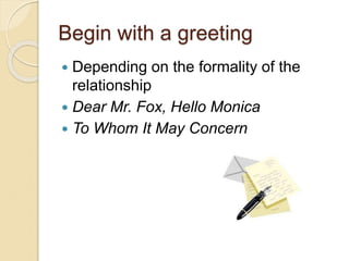 Begin with a greeting
 Depending on the formality of the
relationship
 Dear Mr. Fox, Hello Monica
 To Whom It May Concern
 