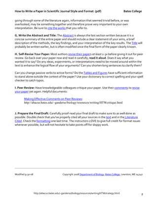 How to Write a Paper in Scientific Journal Style and Format (pdf) Bates College
http://abacus.bates.edu/~ganderso/biology/resources/writing/HTWstrategy.html 2
going through some of the literature again, information that seemed trivial before, or was
overlooked, may tie something together and therefore prove very important to your own
interpretation. Be sure to cite the works that you refer to.
G. Write the Abstract and Title: The Abstract is always the last section written because it is a
concise summary of the entire paper and should include a clear statement of your aims, a brief
description of the methods, the key findings, and your interpretation of the key results. The Title will
probably be written earlier, but is often modified once the final form of the paper clearly known.
H. Self-Revise Your Paper: Most authors revise their papers at least 2-3x before giving it out for peer
review. Go back over your paper now and read it carefully; read it aloud. Does it say what you
wanted it to say? Do any ideas, experiments, or interpretations need to be moved around within the
text to enhance the logical flow of your arguments? Can you shorten long sentences to clarify them?
Can you change passive verbs to active forms? Do the Tables and Figures have sufficient information
to stand alone outside the context of the paper? Use your dictionary to correct spelling and your spell
checker to catch typos.
I. Peer Review: Have knowledgeable colleagues critique your paper. Use their comments to revise
your paper yet again. Helpful documents:
Making Effective Comments on Peer Reviews:
http://abacus.bates.edu/~ganderso/biology/resources/writing/HTWcritique.html
J. Prepare the Final Draft: Carefully proof-read your final draft to make sure its as well done as
possible. Double check that you've properly cited all your sources in the text and in the Literature
Cited. Check the formatting one last time. The instructors LOVE to give full credit for format issues
whenever possible, but will not hesitate to take points off for sloppy work.
Modified 9-30-08 Copyright 2008 Department of Biology, Bates College, Lewiston, ME 04240
 