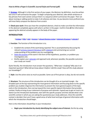 How to Write a Paper in Scientific Journal Style and Format (pdf) Bates College
http://abacus.bates.edu/~ganderso/biology/resources/writing/HTWsections.html
5
3. Strategy: Although it is the first section of your paper, the Abstract, by definition, must be written
last since it will summarize the paper. To begin composing your Abstract, take whole sentences or
key phrases from each section and put them in a sequence which summarizes the paper. Then set
about revising or adding words to make it all cohesive and clear. As you become more proficient you
will most likely compose the Abstract from scratch.
4. Check your work: Once you have the completed abstract, check to make sure that the information
in the abstract completely agrees with what is written in the paper. Confirm that all the information
appearing the abstract actually appears in the body of the paper.
INTRODUCTION
[ strategy | FAQs | style | structure | relevant literature review | statement of purpose | rationale ]
1. Function: The function of the Introduction is to:
• Establish the context of the work being reported. This is accomplished by discussing the
relevant primary research literature (with citations) and summarizing our current
understanding of the problem you are investigating;
• State the purpose of the work in the form of the hypothesis, question, or problem you
investigated; and,
• Briefly explain your rationale and approach and, whenever possible, the possible outcomes
your study can reveal.
Quite literally, the Introduction must answer the questions, "What was I studying? Why was it an
important question? What did we know about it before I did this study? How will this study advance
our knowledge?"
2. Style: Use the active voice as much as possible. Some use of first person is okay, but do not overdo
it.
3. Structure: The structure of the Introduction can be thought of as an inverted triangle - the
broadest part at the top representing the most general information and focusing down to the specific
problem you studied. Organize the information to present the more general aspects of the topic
early in the Introduction, then narrow toward the more specific topical information that provides
context, finally arriving at your statement of purpose and rationale. A good way to get on track is to
sketch out the Introduction backwards; start with the specific purpose and then decide what is the
scientific context in which you are asking the question(s) your study addresses. Once the scientific
context is decided, then you'll have a good sense of what level and type of general information with
which the Introduction should begin.
Here is the information should flow in your Introduction:
• Begin your Introduction by clearly identifying the subject area of interest. Do this by using
 