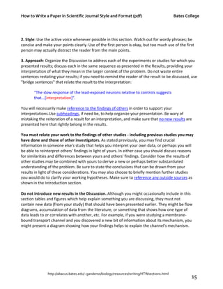 How to Write a Paper in Scientific Journal Style and Format (pdf) Bates College
http://abacus.bates.edu/~ganderso/biology/resources/writing/HTWsections.html
15
2. Style: Use the active voice whenever possible in this section. Watch out for wordy phrases; be
concise and make your points clearly. Use of the first person is okay, but too much use of the first
person may actually distract the reader from the main points.
3. Approach: Organize the Discussion to address each of the experiments or studies for which you
presented results; discuss each in the same sequence as presented in the Results, providing your
interpretation of what they mean in the larger context of the problem. Do not waste entire
sentences restating your results; if you need to remind the reader of the result to be discussed, use
"bridge sentences" that relate the result to the interpretation:
"The slow response of the lead-exposed neurons relative to controls suggests
that...[interpretation]".
You will necessarily make reference to the findings of others in order to support your
interpretations.Use subheadings, if need be, to help organize your presentation. Be wary of
mistaking the reiteration of a result for an interpretation, and make sure that no new results are
presented here that rightly belong in the results.
You must relate your work to the findings of other studies - including previous studies you may
have done and those of other investigators. As stated previously, you may find crucial
information in someone else's study that helps you interpret your own data, or perhaps you will
be able to reinterpret others' findings in light of yours. In either case you should discuss reasons
for similarities and differences between yours and others' findings. Consider how the results of
other studies may be combined with yours to derive a new or perhaps better substantiated
understanding of the problem. Be sure to state the conclusions that can be drawn from your
results in light of these considerations. You may also choose to briefly mention further studies
you would do to clarify your working hypotheses. Make sure to reference any outside sources as
shown in the Introduction section.
Do not introduce new results in the Discussion. Although you might occasionally include in this
section tables and figures which help explain something you are discussing, they must not
contain new data (from your study) that should have been presented earlier. They might be flow
diagrams, accumulation of data from the literature, or something that shows how one type of
data leads to or correlates with another, etc. For example, if you were studying a membrane-
bound transport channel and you discovered a new bit of information about its mechanism, you
might present a diagram showing how your findings helps to explain the channel's mechanism.
 