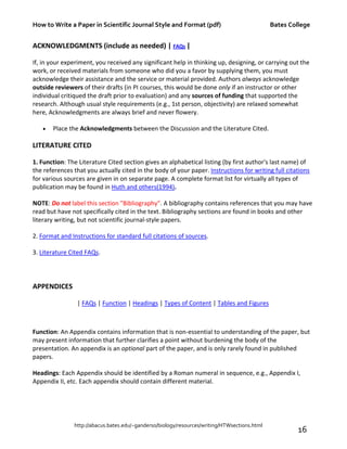 How to Write a Paper in Scientific Journal Style and Format (pdf) Bates College
http://abacus.bates.edu/~ganderso/biology/resources/writing/HTWsections.html
16
ACKNOWLEDGMENTS (include as needed) | FAQs |
If, in your experiment, you received any significant help in thinking up, designing, or carrying out the
work, or received materials from someone who did you a favor by supplying them, you must
acknowledge their assistance and the service or material provided. Authors always acknowledge
outside reviewers of their drafts (in PI courses, this would be done only if an instructor or other
individual critiqued the draft prior to evaluation) and any sources of funding that supported the
research. Although usual style requirements (e.g., 1st person, objectivity) are relaxed somewhat
here, Acknowledgments are always brief and never flowery.
• Place the Acknowledgments between the Discussion and the Literature Cited.
LITERATURE CITED
1. Function: The Literature Cited section gives an alphabetical listing (by first author's last name) of
the references that you actually cited in the body of your paper. Instructions for writing full citations
for various sources are given in on separate page. A complete format list for virtually all types of
publication may be found in Huth and others(1994).
NOTE: Do not label this section "Bibliography". A bibliography contains references that you may have
read but have not specifically cited in the text. Bibliography sections are found in books and other
literary writing, but not scientific journal-style papers.
2. Format and Instructions for standard full citations of sources.
3. Literature Cited FAQs.
APPENDICES
| FAQs | Function | Headings | Types of Content | Tables and Figures
Function: An Appendix contains information that is non-essential to understanding of the paper, but
may present information that further clarifies a point without burdening the body of the
presentation. An appendix is an optional part of the paper, and is only rarely found in published
papers.
Headings: Each Appendix should be identified by a Roman numeral in sequence, e.g., Appendix I,
Appendix II, etc. Each appendix should contain different material.
 