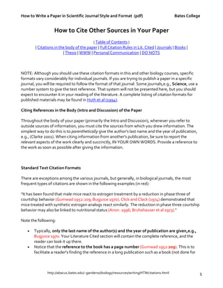 How to Write a Paper in Scientific Journal Style and Format (pdf) Bates College
http://abacus.bates.edu/~ganderso/biology/resources/writing/HTWcitations.html 1
How to Cite Other Sources in Your Paper
[ Table of Contents ]
| Citations in the body of the paper | Full Citation Rules in Lit. Cited | Journals | Books |
| Thesis | WWW | Personal Communication | DO NOTS
NOTE: Although you should use these citation formats in this and other biology courses, specific
formats vary considerably for individual journals. If you are trying to publish a paper in a specific
journal, you will be required to follow the format of that journal. Some journals,e.g., Science, use a
number system to give the text reference. That system will not be presented here, but you should
expect to encounter it in your reading of the literature. A complete listing of citation formats for
published materials may be found in Huth et al (1994).
Citing References in the Body (Intro and Discussion) of the Paper
Throughout the body of your paper (primarily the Intro and Discussion), whenever you refer to
outside sources of information, you must cite the sources from which you drew information. The
simplest way to do this is to parenthetically give the author's last name and the year of publication,
e.g., (Clarke 2001). When citing information from another's publication, be sure to report the
relevant aspects of the work clearly and succinctly, IN YOUR OWN WORDS. Provide a reference to
the work as soon as possible after giving the information.
Standard Text Citation Formats
There are exceptions among the various journals, but generally, in biological journals, the most
frequent types of citations are shown in the following examples (in red):
"It has been found that male mice react to estrogen treatment by a reduction in phase three of
courtship behavior (Gumwad 1952:209; Bugjuice 1970). Click and Clack (1974) demonstrated that
mice treated with synthetic estrogen analogs react similarly. The reduction in phase three courtship
behavior may also be linked to nutritional status (Anon. 1996; Bruhahauser et al 1973)."
Note the following:
• Typically, only the last name of the author(s) and the year of publication are given,e.g.,
Bugjuice 1970. Your Literature Cited section will contain the complete reference, and the
reader can look it up there.
• Notice that the reference to the book has a page number (Gumwad 1952:209). This is to
facilitate a reader's finding the reference in a long publication such as a book (not done for
 