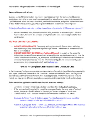 How to Write a Paper in Scientific Journal Style and Format (pdf) Bates College
http://abacus.bates.edu/~ganderso/biology/resources/writing/HTWcitations.html 3
Personal Communications:
Suppose some of the information cited above was not gained from the Gumwad and Bugjuice
publications, but rather in a personal conversation with or letter from an expert on the subject, Dr.
Cynthia Mousse. When you have talked with, or written to someone, and gained some information
or data that are not published, you should give credit to that person in the following way:
"It has been found that male mice .... phase three of courtship behavior (C. Mousse, pers. comm.)."
• No date is entered for a personal communication, nor will it be entered in your Literature
Cited section. However, the source is usually thanked in your Acknowledgments for their
contribution.
DO NOT DO THE FOLLOWING:
• DO NOT USE FOOTNOTES: Footnoting, although commonly done in books and other
literary writing, is only rarely done in journal style papers. Cite references in the flow of the
text as shown above.
• DO NOT USE DIRECT QUOTES From Published Material: In 99.99% of the cases, the
information you want from a research article is an objective result or interpretation. How the
author stated this information, i.e., their prose, is of little importance compared to the results
or interpretations themselves. Take the information and put it into your own words; avoid
paraphrasing since this can potentially lead to plagiarism.
Formats for Complete Citations used in the Literature Cited
In the Literature Cited you must provide complete citations for each of the published sources cited in
your paper. The format for entries in the Literature Cited section differs for books and for journal
papers because different kinds of information must be provided. The formats provided here are
typical, but may vary in different publications depending on their particular needs and practices.
Some basic rules applicable to all formats indexed by author name(s):
• All citation entries are listed in alphabetical order based the first author's last name;
• If the same author(s) are cited for more than one paper having the same order of authors'
names, the papers should be listed in chronological sequence by year of publication.
• Authors' names MUST be listed in the citation in the same order as in the article.
Bugjuice, B., Timm, T. and R. Cratchet. 1990. The role of estrogen in mouse courtship
behavior changes as mice age. J Physiol 62(6):1130-1142.
Cratchet, R., Bugjuice, B.and T. Timm. 1994. Estrogen, schmestrogen!: Mouse (Mus musculus)
as a dietary alternative for humans. J Nutrition 33(6):113 -114.
 