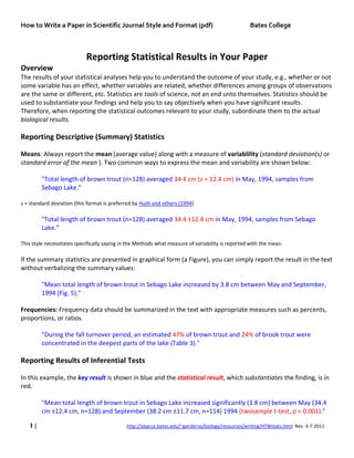 How to Write a Paper in Scientific Journal Style and Format (pdf) Bates College
1 | http://abacus.bates.edu/~ganderso/biology/resources/writing/HTWstats.html Rev. 3-7-2011
Reporting Statistical Results in Your Paper
Overview
The results of your statistical analyses help you to understand the outcome of your study, e.g., whether or not
some variable has an effect, whether variables are related, whether differences among groups of observations
are the same or different, etc. Statistics are tools of science, not an end unto themselves. Statistics should be
used to substantiate your findings and help you to say objectively when you have significant results.
Therefore, when reporting the statistical outcomes relevant to your study, subordinate them to the actual
biological results.
Reporting Descriptive (Summary) Statistics
Means: Always report the mean (average value) along with a measure of variablility (standard deviation(s) or
standard error of the mean ). Two common ways to express the mean and variability are shown below:
"Total length of brown trout (n=128) averaged 34.4 cm (s = 12.4 cm) in May, 1994, samples from
Sebago Lake."
s = standard deviation (this format is preferred by Huth and others (1994)
"Total length of brown trout (n=128) averaged 34.4 ±12.4 cm in May, 1994, samples from Sebago
Lake."
This style necessitates specifically saying in the Methods what measure of variability is reported with the mean.
If the summary statistics are presented in graphical form (a Figure), you can simply report the result in the text
without verbalizing the summary values:
"Mean total length of brown trout in Sebago Lake increased by 3.8 cm between May and September,
1994 (Fig. 5)."
Frequencies: Frequency data should be summarized in the text with appropriate measures such as percents,
proportions, or ratios.
"During the fall turnover period, an estimated 47% of brown trout and 24% of brook trout were
concentrated in the deepest parts of the lake (Table 3)."
Reporting Results of Inferential Tests
In this example, the key result is shown in blue and the statistical result, which substantiates the finding, is in
red.
"Mean total length of brown trout in Sebago Lake increased significantly (3.8 cm) between May (34.4
cm ±12.4 cm, n=128) and September (38.2 cm ±11.7 cm, n=114) 1994 (twosample t-test, p < 0.001)."
 