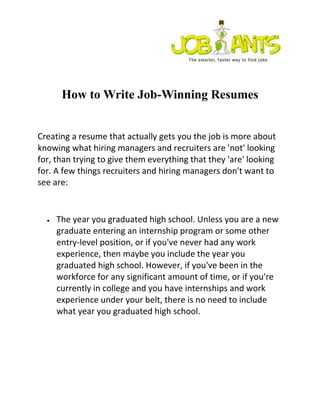 How to Write Job-Winning Resumes
Creating a resume that actually gets you the job is more about
knowing what hiring managers and recruiters are 'not' looking
for, than trying to give them everything that they 'are' looking
for. A few things recruiters and hiring managers don't want to
see are:
The year you graduated high school. Unless you are a new
graduate entering an internship program or some other
entry-level position, or if you've never had any work
experience, then maybe you include the year you
graduated high school. However, if you've been in the
workforce for any significant amount of time, or if you're
currently in college and you have internships and work
experience under your belt, there is no need to include
what year you graduated high school.
 