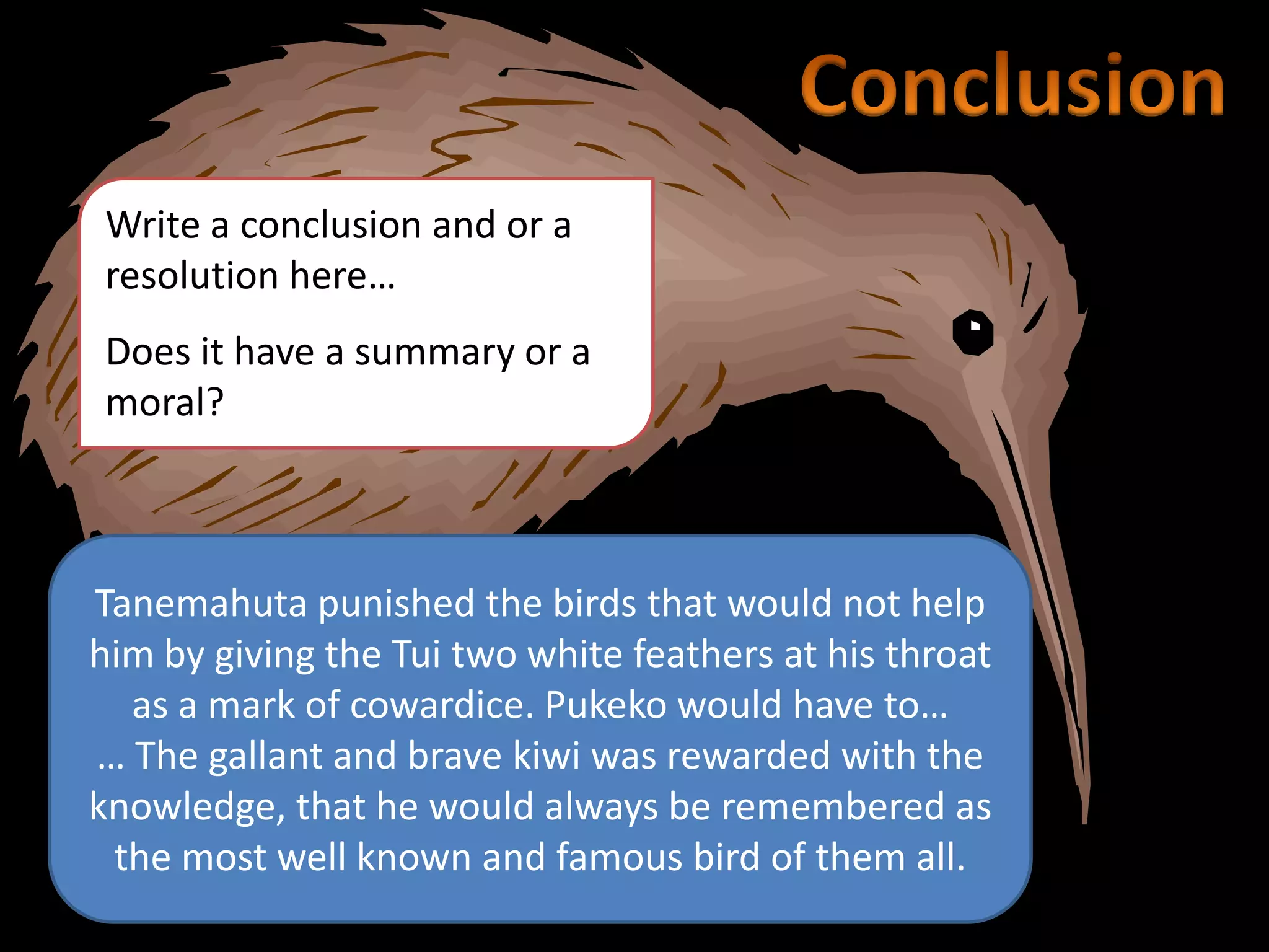 Write a conclusion and or a
resolution here…
Does it have a summary or a
moral?
Tanemahuta punished the birds that would not help
him by giving the Tui two white feathers at his throat
as a mark of cowardice. Pukeko would have to…
… The gallant and brave kiwi was rewarded with the
knowledge, that he would always be remembered as
the most well known and famous bird of them all.
 