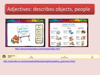 Adjectives: describes objects, people
http://www.brianpcleary.com/words/index.html
http://www.bbc.co.uk/schools/ks2bitesize/english/spelling_grammar.shtml
 
