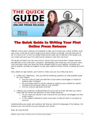 PRWeb’s Quick Guide to Writing Your First Online Press Release 1
The Quick Guide to Writing Your First
Online Press Release
PRWeb’s online press releases are designed to help you increase your online visibility, push
your news to the top of search engines and reach millions of people. And the best part of
all—it’s easy to do. In fact, by simply following the steps we’ve outlined in this guide, you
can create and send your first online press release in less than one hour!
This guide will teach you tips and tricks to ensure that your online press release captures
the attention of the customers, prospects, stakeholders and media you are trying to reach.
You’ll also learn how your news can drive valuable traffic to your website, increase your
search engines rankings and appear on top news websites where millions of people go every
day.
Now, before we get started, you’ll want to make sure you do a little prep work.
1. Define your Objectives. Ask yourself the following questions to help establish goals
for your release:
• Are you trying to grab the attention of journalists and bloggers in hopes of
getting news coverage?
• Do you simply want to use the release to optimize your website for specific
keywords and increase traffic to your website?
• Are you trying to generate revenue?
2. Identify your audience. Understanding who you want to reach will help you create
news that will attract the attention of your target audience:
• Do you want the release to be a resource for journalists and bloggers as they
write a story?
• Is the release intended to reach consumers to interest them in a product or
service?
Understanding your goals and audience will help you direct the language of the release, the
features you use and the way you evaluate your results.
Now, let’s get started.
 