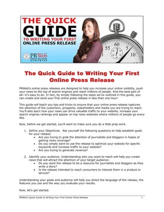The Quick Guide to Writing Your First
           Online Press Release
PRWeb’s online press releases are designed to help you increase your online visibility, push
your news to the top of search engines and reach millions of people. And the best part of
all—it’s easy to do. In fact, by simply following the steps we’ve outlined in this guide, you
can create and send your first online press release in less than one hour!

This guide will teach you tips and tricks to ensure that your online press release captures
the attention of the customers, prospects, stakeholders and media you are trying to reach.
You’ll also learn how your news can drive valuable traffic to your website, increase your
search engines rankings and appear on top news websites where millions of people go every
day.

Now, before we get started, you’ll want to make sure you do a little prep work.

    1. Define your Objectives. Ask yourself the following questions to help establish goals
       for your release:
           • Are you trying to grab the attention of journalists and bloggers in hopes of
              getting news coverage?
           • Do you simply want to use the release to optimize your website for specific
              keywords and increase traffic to your website?
           • Are you trying to generate revenue?

    2. Identify your audience. Understanding who you want to reach will help you create
       news that will attract the attention of your target audience:
          • Do you want the release to be a resource for journalists and bloggers as they
               write a story?
          • Is the release intended to reach consumers to interest them in a product or
               service?

Understanding your goals and audience will help you direct the language of the release, the
features you use and the way you evaluate your results.

Now, let’s get started.

PRWeb’s Quick Guide to Writing Your First Online Press Release                             1
 