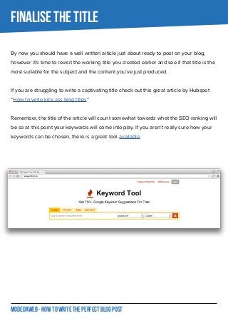 MODEDAWEB - HOW TO WRITE THE PERFECT BLOG POST
FINALISE THE TITLE
By now you should have a well written article just about ready to post on your blog,
however it’s time to revisit the working title you created earlier and see if that title is the
most suitable for the subject and the content you’ve just produced.
If you are struggling to write a captivating title check out this great article by Hubspot
“How to write kick ass blog titles”
Remember, the title of the article will count somewhat towards what the SEO ranking will
be so at this point your keywords will come into play. If you aren’t really sure how your
keywords can be chosen, there is a great tool available.
 