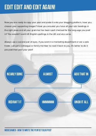 MODEDAWEB - HOW TO WRITE THE PERFECT BLOG POST
EDIT EDIT AND EDIT AGAIN!
Now you are ready to copy your post and paste it onto your blogging platform, have you
chosen your supporting images? Have you ensured you have all your sub headings in
the right place and all your grammar has been spell checked for the language you post
in? You wouldn’t want US English spellings in the UK and vice versa.
Always use a second pair of eyes, if you work in a marketing department or are a sole
trader, just get a colleague or family member to read it back to you, it’s better to do it
pre post than post your post!
Nearly DONE Almost ADD THAT IN
REDRAFT IT HMMMMM UNDO it all
 