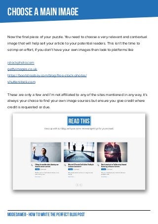 MODEDAWEB - HOW TO WRITE THE PERFECT BLOG POST
CHOOSE A MAIN IMAGE
Now the final piece of your puzzle. You need to choose a very relevant and contextual
image that will help sell your article to your potential readers. This isn’t the time to
scrimp on effort, if you don’t have your own images then look to platforms like
istockphoto.com
gettyimages.co.uk
https://bootstrapbay.com/blog/free-stock-photos/
shutterstock.com
These are only a few and I’m not affiliated to any of the sites mentioned in any way, it’s
always your choice to find your own image sources but ensure you give credit where
credit is requested or due.
 