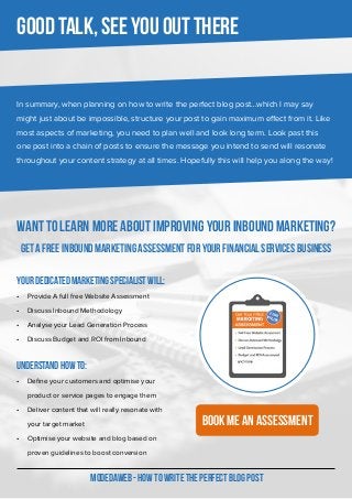 In summary, when planning on how to write the perfect blog post…which I may say
might just about be impossible, structure your post to gain maximum effect from it. Like
most aspects of marketing, you need to plan well and look long term. Look past this
one post into a chain of posts to ensure the message you intend to send will resonate
throughout your content strategy at all times. Hopefully this will help you along the way!
MODEDAWEB - HOW TO WRITE THE PERFECT BLOG POST
Good talk, see you out there
WANT TO LEARN MORE ABOUT IMPROVING YOUR INBOUND MARKETING?
GET A FREE INBOUND MARKETING ASSESSMENT FOR YOUR FINANCIAL SERVICES BUSINESS
Your dedicated Marketing Specialist will:
•	 Provide A full free Website Assessment
•	 Discuss Inbound Methodology
•	 Analyse your Lead Generation Process
•	 Discuss Budget and ROI from Inbound
Understand how to:
•	 Define your customers and optimise your
product or service pages to engage them
•	 Deliver content that will really resonate with
your target market
•	 Optimise your website and blog based on
proven guidelines to boost conversion
Book Me an assessment
 