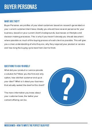 MODEDAWEB - HOW TO WRITE THE PERFECT BLOG POST
What are they?
Buyer Personas are profiles of your ideal customers based on research generated on
your current customer/client base. Ideally you should have several personas for your
business, based on your current client’s backgrounds, businesses or lifestyles and
decision making processes. This is why if you haven’t already you should document
where possible as much of the buying process of each client as possible. This will give
you a clear understanding of who they are, why they required your product or service
and how long the buying cycle took from start to finish.
Questions to ask yourself
What did your product or service provide
a solution for? Were you the first and only
option, how did that customer end up at
your door? What is it about your business
that actually sealed the deal for this client?
The more information you know about
your customer base, the better your
content offering can be.
BUYER PERSONAS
?
 