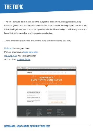 MODEDAWEB - HOW TO WRITE THE PERFECT BLOG POST
The first thing to do is make sure the subject or topic of your blog post genuinely
interests you or you are experienced in that subject matter. Writing a post because you
think it will get readers in a subject you have limited knowledge in will simply show you
have limited knowledge and is counter-productive.
There are some great tools around the web available to help you out;
Hubspot have a good tool
Portent also have a topic generator
Inbound Now has idea generator
And so does content forest
THE TOPIC
 