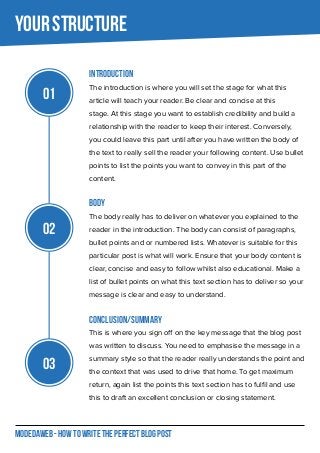 MODEDAWEB - HOW TO WRITE THE PERFECT BLOG POST
Introduction
The introduction is where you will set the stage for what this
article will teach your reader. Be clear and concise at this
stage. At this stage you want to establish credibility and build a
relationship with the reader to keep their interest. Conversely,
you could leave this part until after you have written the body of
the text to really sell the reader your following content. Use bullet
points to list the points you want to convey in this part of the
content.
Body
The body really has to deliver on whatever you explained to the
reader in the introduction. The body can consist of paragraphs,
bullet points and or numbered lists. Whatever is suitable for this
particular post is what will work. Ensure that your body content is
clear, concise and easy to follow whilst also educational. Make a
list of bullet points on what this text section has to deliver so your
message is clear and easy to understand.
Conclusion/Summary
This is where you sign off on the key message that the blog post
was written to discuss. You need to emphasise the message in a
summary style so that the reader really understands the point and
the context that was used to drive that home. To get maximum
return, again list the points this text section has to fulfil and use
this to draft an excellent conclusion or closing statement.
Your Structure
01
02
03
 