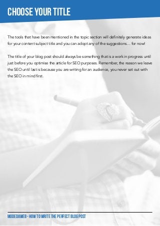 MODEDAWEB - HOW TO WRITE THE PERFECT BLOG POST
The tools that have been mentioned in the topic section will definitely generate ideas
for your content subject title and you can adopt any of the suggestions… for now!
The title of your blog post should always be something that is a work in progress until
just before you optimise the article for SEO purposes. Remember, the reason we leave
the SEO until last is because you are writing for an audience, you never set out with
the SEO in mind first.
CHOOSE YOUR TITLE
 