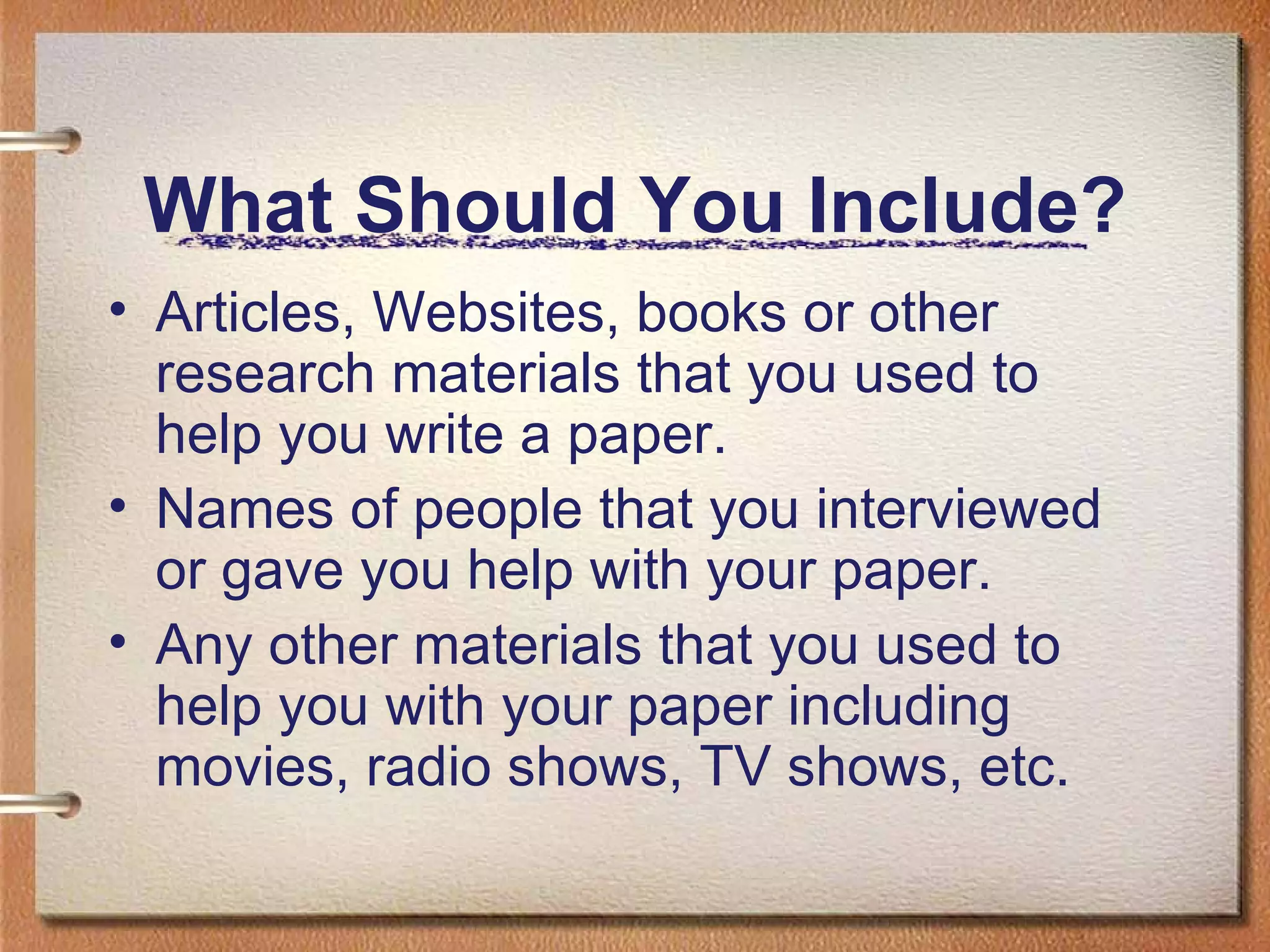 What Should You Include? Articles, Websites, books or other research materials that you used to help you write a paper.  Names of people that you interviewed or gave you help with your paper. Any other materials that you used to help you with your paper including movies, radio shows, TV shows, etc. 