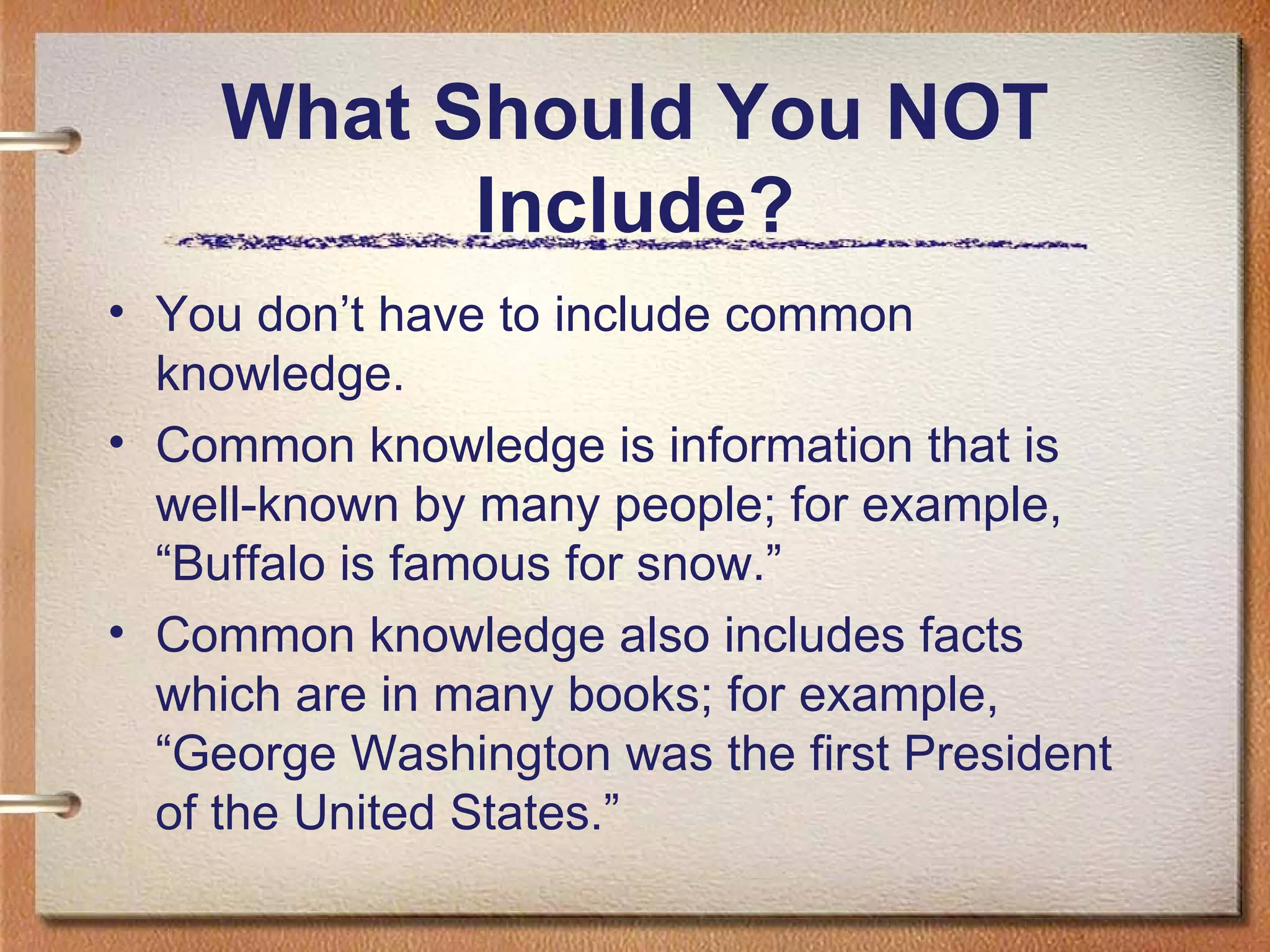 What Should You NOT Include? You don’t have to include common knowledge. Common knowledge is information that is well-known by many people; for example, “Buffalo is famous for snow.”  Common knowledge also includes facts which are in many books; for example, “George Washington was the first President of the United States.” 