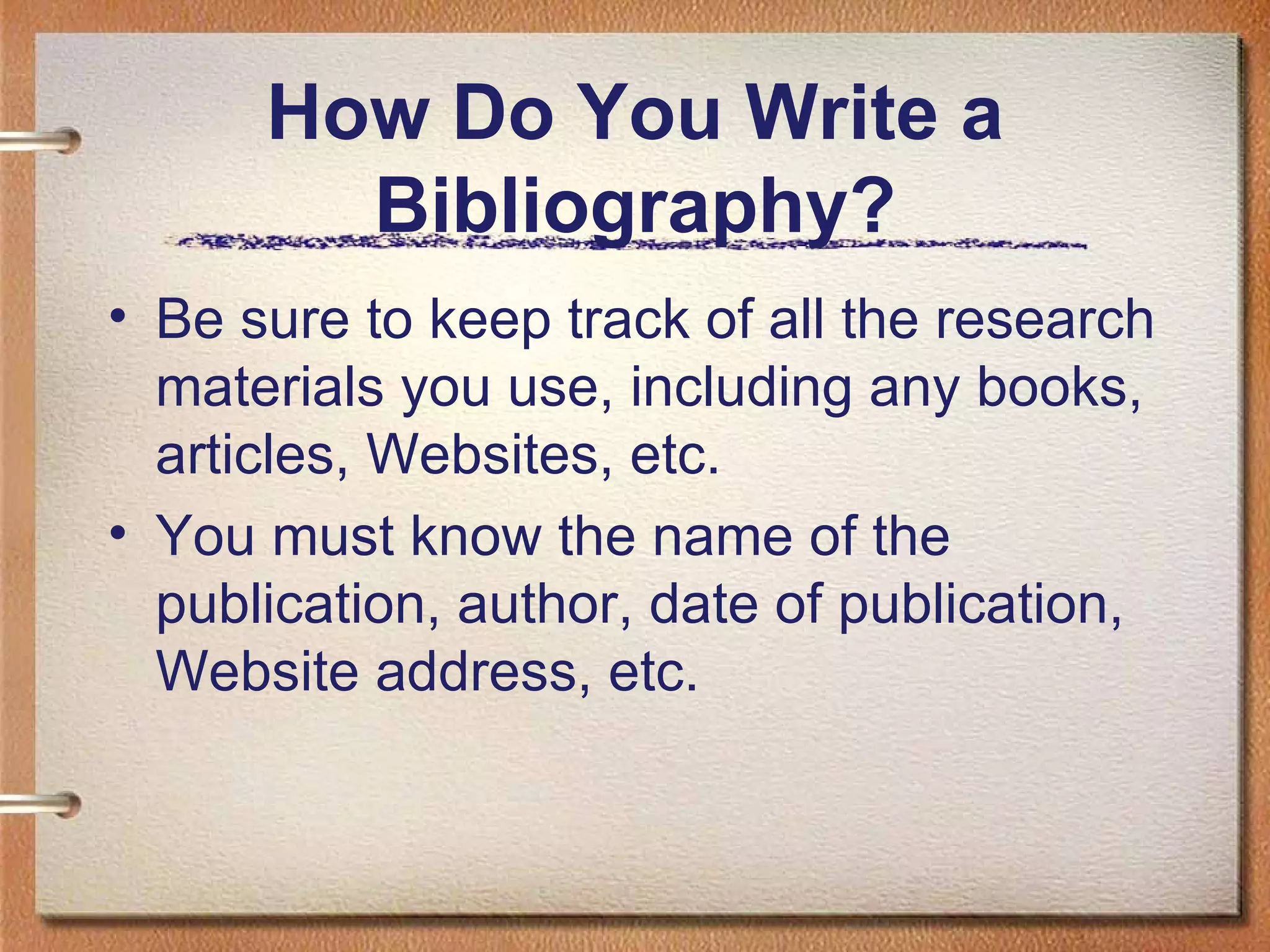 How Do You Write a Bibliography? Be sure to keep track of all the research materials you use, including any books, articles, Websites, etc. You must know the name of the publication, author, date of publication, Website address, etc. 