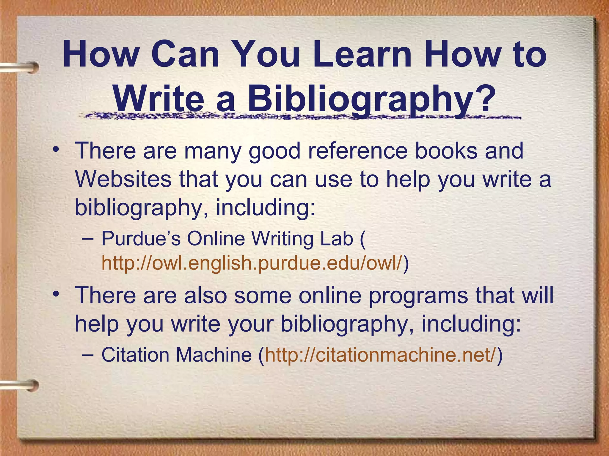 How Can You Learn How to Write a Bibliography? There are many good reference books and Websites that you can use to help you write a bibliography, including: Purdue’s Online Writing Lab ( http://owl.english.purdue.edu/owl/ ) There are also some online programs that will help you write your bibliography, including: Citation Machine ( http://citationmachine.net/ ) 