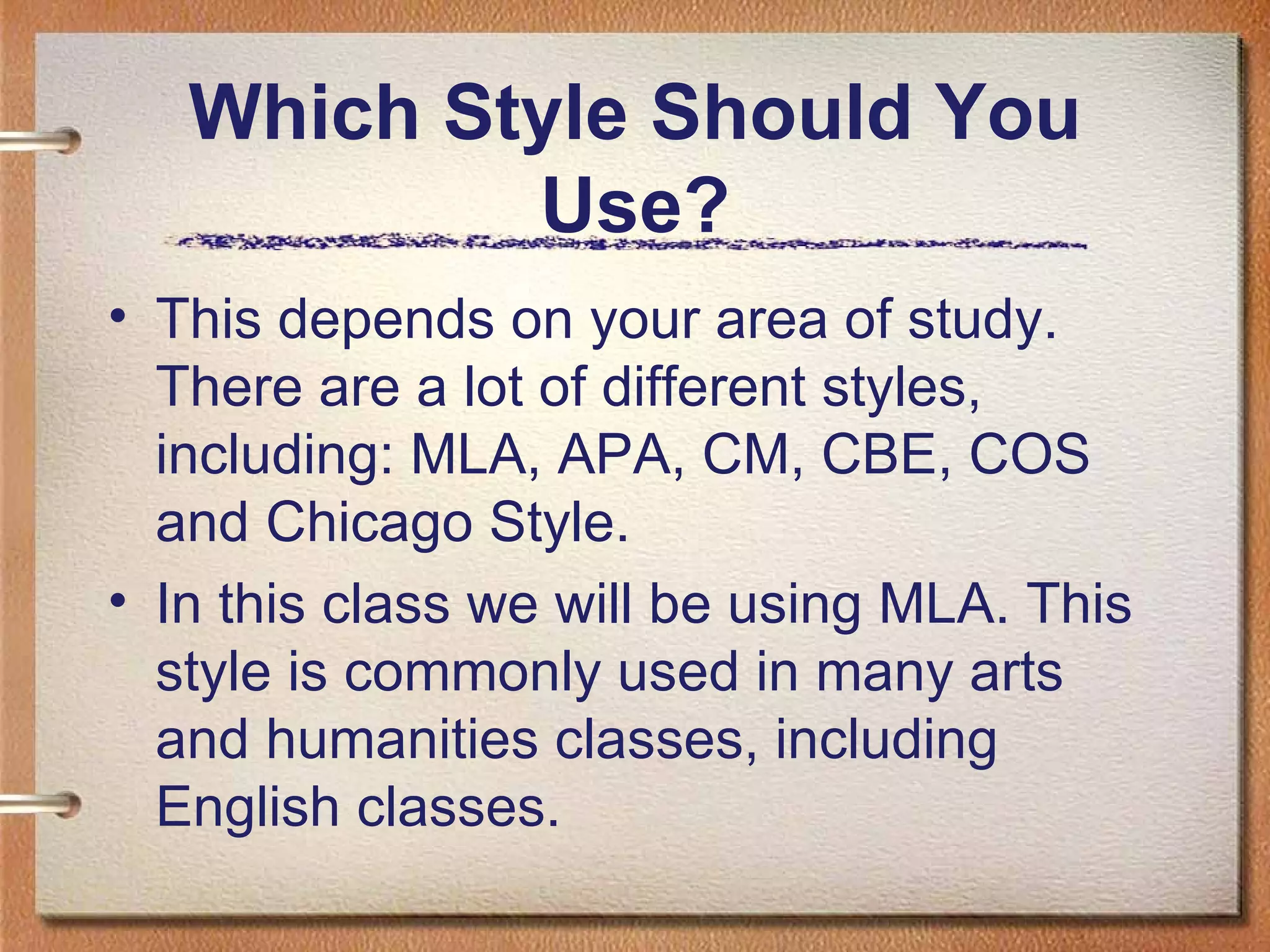 Which Style Should You Use? This depends on your area of study. There are a lot of different styles, including: MLA, APA, CM, CBE, COS and Chicago Style. In this class we will be using MLA. This style is commonly used in many arts and humanities classes, including English classes. 
