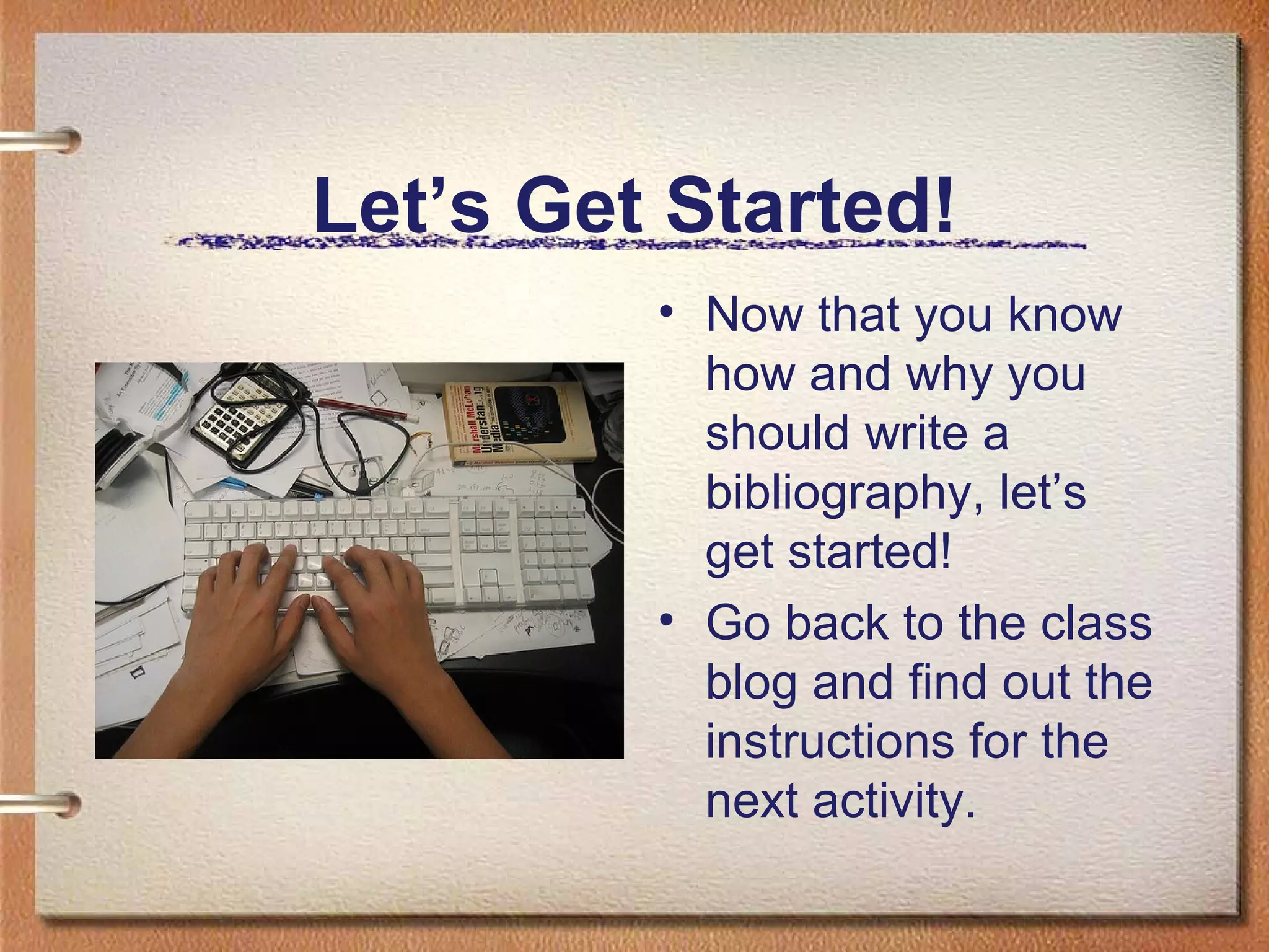 Let’s Get Started! Now that you know how and why you should write a bibliography, let’s get started! Go back to the class blog and find out the instructions for the next activity. 