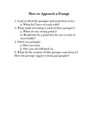 How-to Approach a Prompt

1. Look at all of the prompts and read them twice.
     a. What do I have to work with?
2. What mode of writing is each of these prompts?
     a. What are my strong points?
     b. Would this be a good idea for me to write it
     successfully?
3. Select two prompts
     a. One you want
     b. One you can fall-back on
4. What do the creators of this prompt want from it?
Does the prompt suggest certain paragraphs?
 