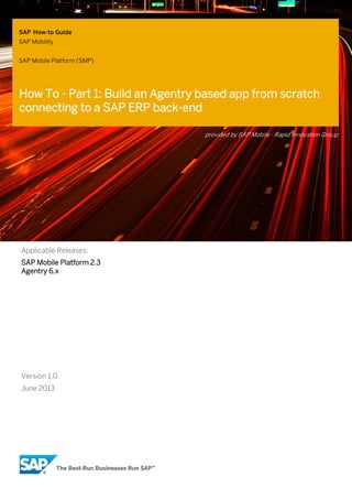 SAP How-to Guide
SAP Mobility
SAP Mobile Platform (SMP)

How To - Part 1: Build an Agentry based app from scratch
connecting to a SAP ERP back-end
provided by SAP Mobile - Rapid Innovation Group

Applicable Releases:
SAP Mobile Platform 2.3
Agentry 6.x

Version 1.0
June 2013

 