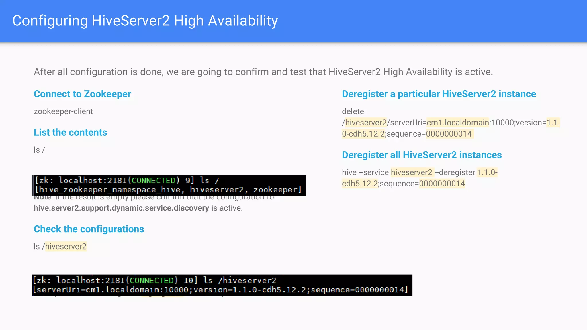 After all configuration is done, we are going to confirm and test that HiveServer2 High Availability is active.
Connect to Zookeeper
zookeeper-client
List the contents
ls /
Note: If the result is empty please confirm that the configuration for
hive.server2.support.dynamic.service.discovery is active.
Check the configurations
ls /hiveserver2
Note: just need to change the highlighted values for your own values.
Configuring HiveServer2 High Availability
Deregister a particular HiveServer2 instance
delete
/hiveserver2/serverUri=cm1.localdomain:10000;version=1.1.
0-cdh5.12.2;sequence=0000000014
Deregister all HiveServer2 instances
hive --service hiveserver2 --deregister 1.1.0-
cdh5.12.2;sequence=0000000014
 