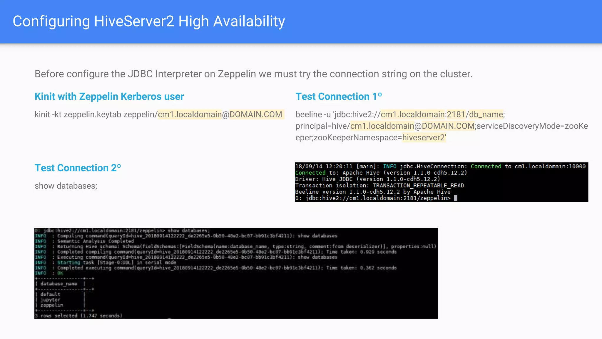 Before configure the JDBC Interpreter on Zeppelin we must try the connection string on the cluster.
Kinit with Zeppelin Kerberos user
kinit -kt zeppelin.keytab zeppelin/cm1.localdomain@DOMAIN.COM
Test Connection 2º
show databases;
Configuring HiveServer2 High Availability
Test Connection 1º
beeline -u 'jdbc:hive2://cm1.localdomain:2181/db_name;
principal=hive/cm1.localdomain@DOMAIN.COM;serviceDiscoveryMode=zooKe
eper;zooKeeperNamespace=hiveserver2'
 