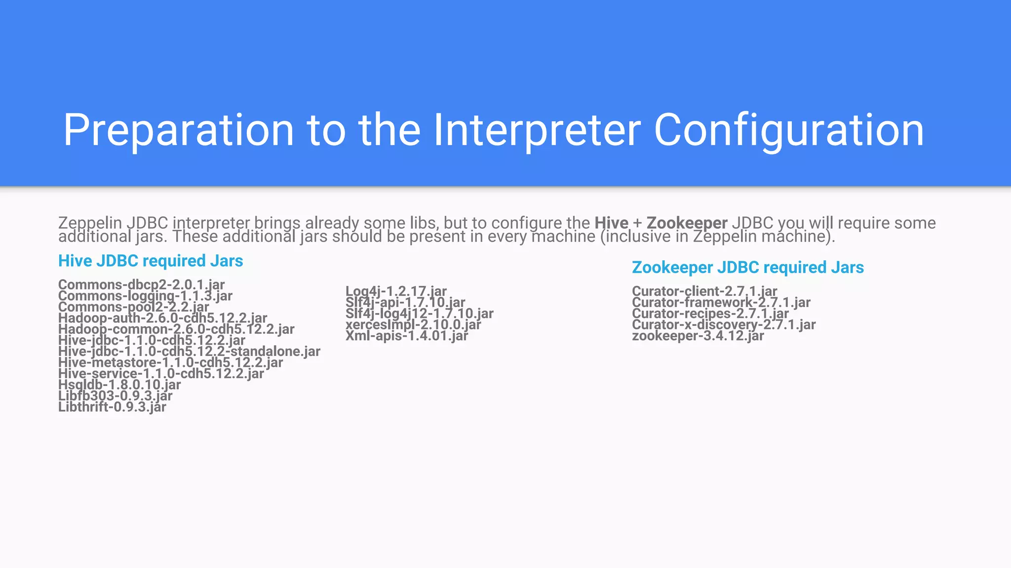 Preparation to the Interpreter Configuration
Zookeeper JDBC required Jars
Curator-client-2.7.1.jar
Curator-framework-2.7.1.jar
Curator-recipes-2.7.1.jar
Curator-x-discovery-2.7.1.jar
zookeeper-3.4.12.jar
Zeppelin JDBC interpreter brings already some libs, but to configure the Hive + Zookeeper JDBC you will require some
additional jars. These additional jars should be present in every machine (inclusive in Zeppelin machine).
Hive JDBC required Jars
Commons-dbcp2-2.0.1.jar
Commons-logging-1.1.3.jar
Commons-pool2-2.2.jar
Hadoop-auth-2.6.0-cdh5.12.2.jar
Hadoop-common-2.6.0-cdh5.12.2.jar
Hive-jdbc-1.1.0-cdh5.12.2.jar
Hive-jdbc-1.1.0-cdh5.12.2-standalone.jar
Hive-metastore-1.1.0-cdh5.12.2.jar
Hive-service-1.1.0-cdh5.12.2.jar
Hsqldb-1.8.0.10.jar
Libfb303-0.9.3.jar
Libthrift-0.9.3.jar
Log4j-1.2.17.jar
Slf4j-api-1.7.10.jar
Slf4j-log4j12-1.7.10.jar
xercesImpl-2.10.0.jar
Xml-apis-1.4.01.jar
 