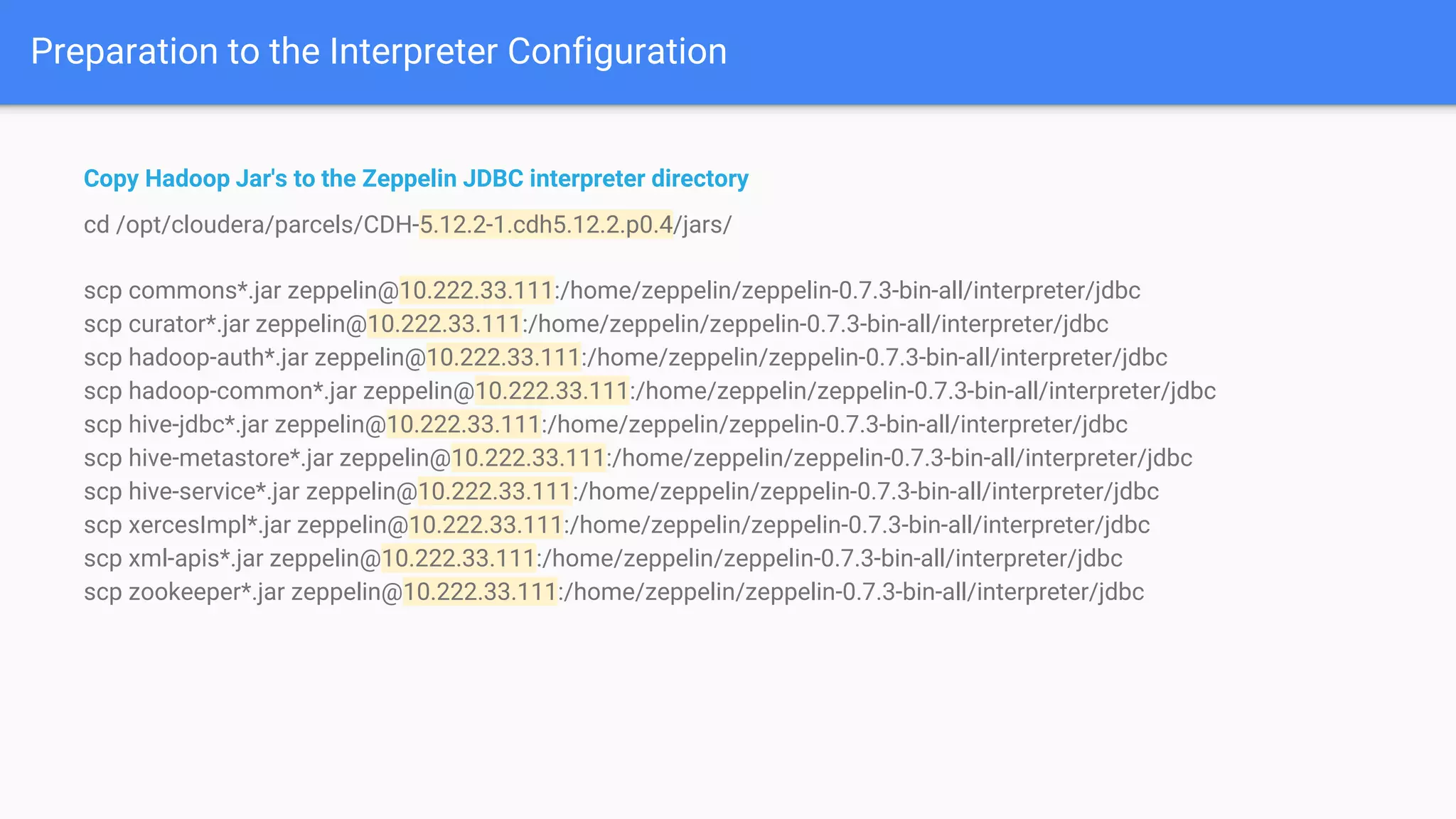 Preparation to the Interpreter Configuration
Copy Hadoop Jar's to the Zeppelin JDBC interpreter directory
cd /opt/cloudera/parcels/CDH-5.12.2-1.cdh5.12.2.p0.4/jars/
scp commons*.jar zeppelin@10.222.33.111:/home/zeppelin/zeppelin-0.7.3-bin-all/interpreter/jdbc
scp curator*.jar zeppelin@10.222.33.111:/home/zeppelin/zeppelin-0.7.3-bin-all/interpreter/jdbc
scp hadoop-auth*.jar zeppelin@10.222.33.111:/home/zeppelin/zeppelin-0.7.3-bin-all/interpreter/jdbc
scp hadoop-common*.jar zeppelin@10.222.33.111:/home/zeppelin/zeppelin-0.7.3-bin-all/interpreter/jdbc
scp hive-jdbc*.jar zeppelin@10.222.33.111:/home/zeppelin/zeppelin-0.7.3-bin-all/interpreter/jdbc
scp hive-metastore*.jar zeppelin@10.222.33.111:/home/zeppelin/zeppelin-0.7.3-bin-all/interpreter/jdbc
scp hive-service*.jar zeppelin@10.222.33.111:/home/zeppelin/zeppelin-0.7.3-bin-all/interpreter/jdbc
scp xercesImpl*.jar zeppelin@10.222.33.111:/home/zeppelin/zeppelin-0.7.3-bin-all/interpreter/jdbc
scp xml-apis*.jar zeppelin@10.222.33.111:/home/zeppelin/zeppelin-0.7.3-bin-all/interpreter/jdbc
scp zookeeper*.jar zeppelin@10.222.33.111:/home/zeppelin/zeppelin-0.7.3-bin-all/interpreter/jdbc
 