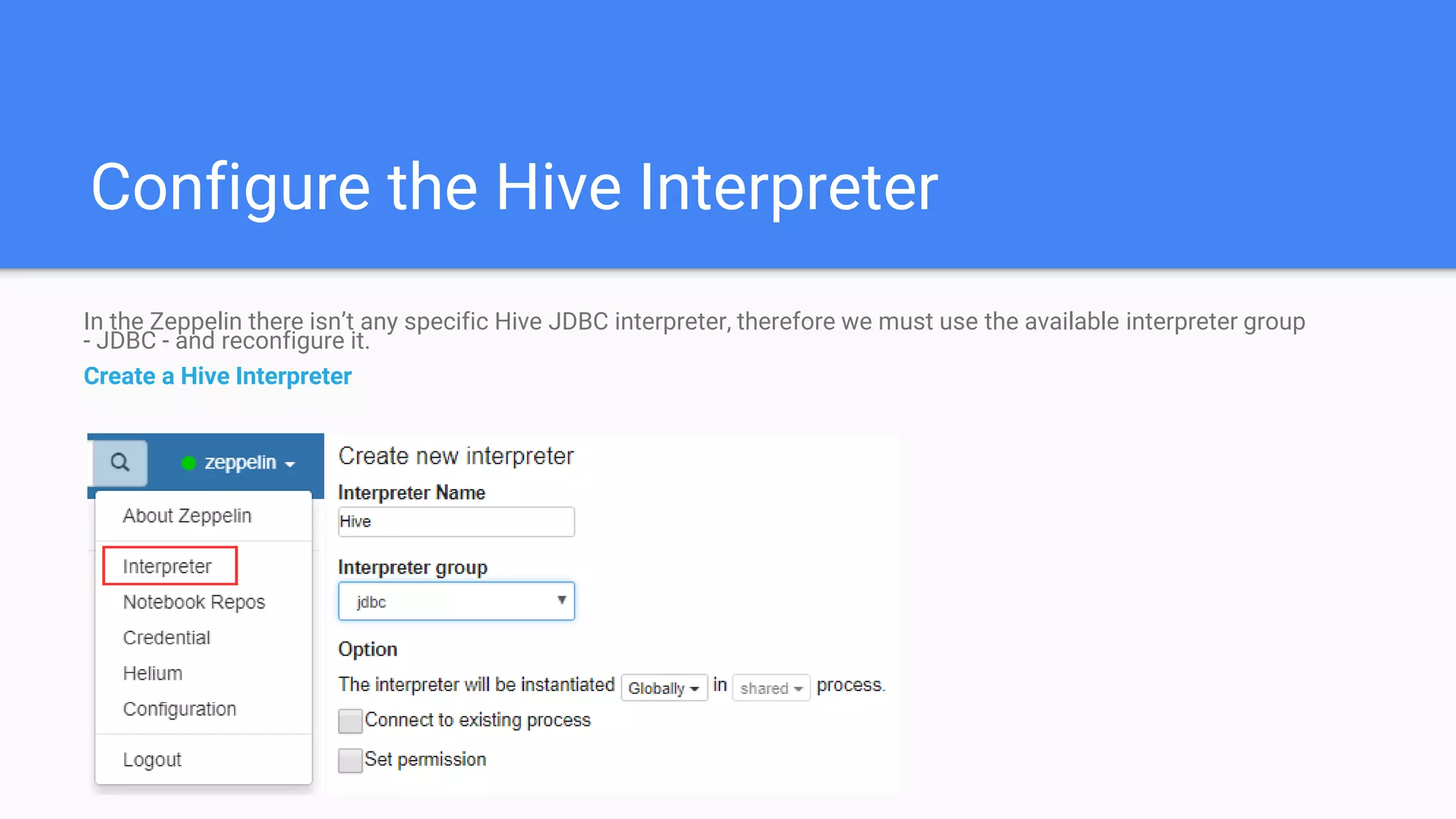 Configure the Hive Interpreter
In the Zeppelin there isn’t any specific Hive JDBC interpreter, therefore we must use the available interpreter group
- JDBC - and reconfigure it.
Create a Hive Interpreter
 
