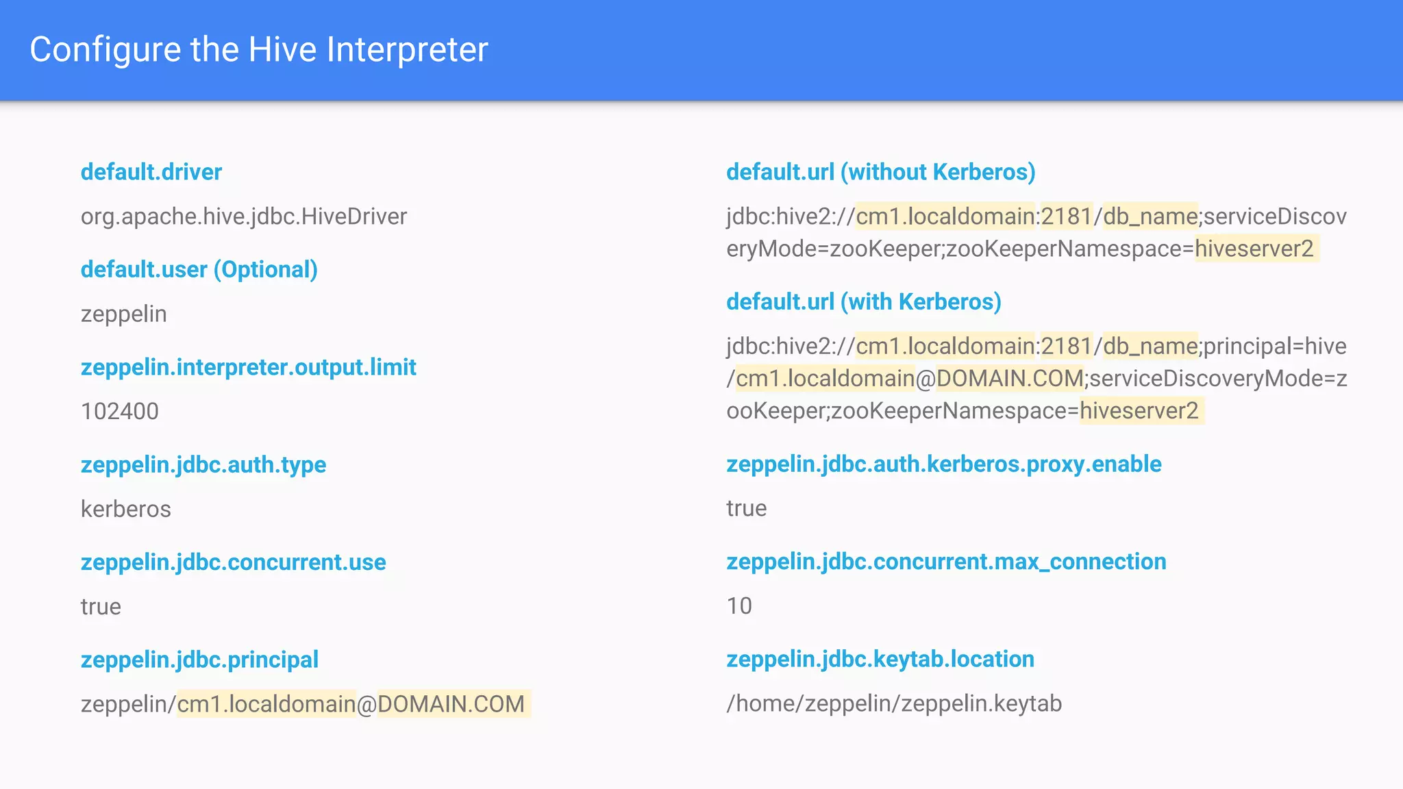 Configure the Hive Interpreter
default.driver
org.apache.hive.jdbc.HiveDriver
default.user (Optional)
zeppelin
zeppelin.interpreter.output.limit
102400
zeppelin.jdbc.auth.type
kerberos
zeppelin.jdbc.concurrent.use
true
zeppelin.jdbc.principal
zeppelin/cm1.localdomain@DOMAIN.COM
default.url (without Kerberos)
jdbc:hive2://cm1.localdomain:2181/db_name;serviceDiscov
eryMode=zooKeeper;zooKeeperNamespace=hiveserver2
default.url (with Kerberos)
jdbc:hive2://cm1.localdomain:2181/db_name;principal=hive
/cm1.localdomain@DOMAIN.COM;serviceDiscoveryMode=z
ooKeeper;zooKeeperNamespace=hiveserver2
zeppelin.jdbc.auth.kerberos.proxy.enable
true
zeppelin.jdbc.concurrent.max_connection
10
zeppelin.jdbc.keytab.location
/home/zeppelin/zeppelin.keytab
 