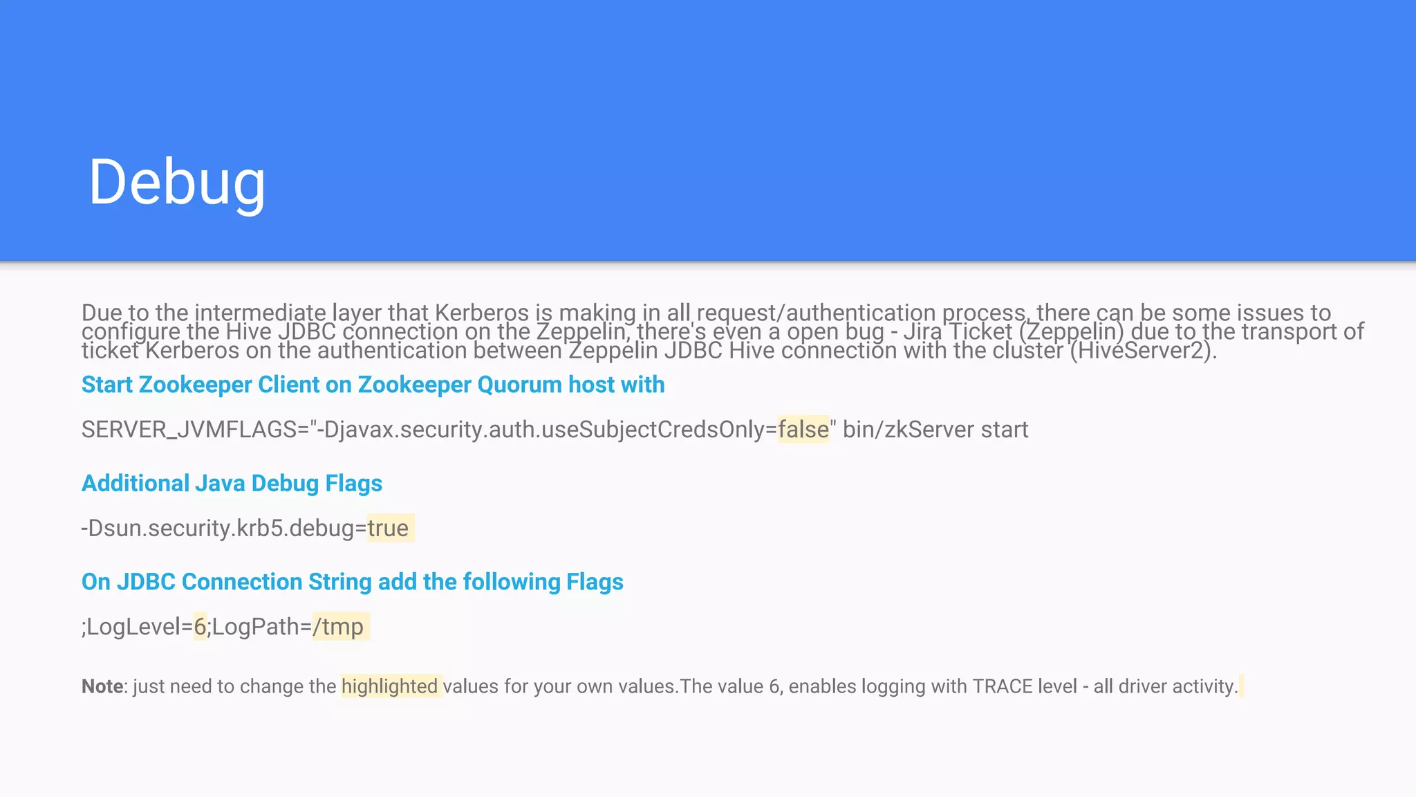 Debug
Due to the intermediate layer that Kerberos is making in all request/authentication process, there can be some issues to
configure the Hive JDBC connection on the Zeppelin, there's even a open bug - Jira Ticket (Zeppelin) due to the transport of
ticket Kerberos on the authentication between Zeppelin JDBC Hive connection with the cluster (HiveServer2).
Start Zookeeper Client on Zookeeper Quorum host with
SERVER_JVMFLAGS="-Djavax.security.auth.useSubjectCredsOnly=false" bin/zkServer start
Additional Java Debug Flags
-Dsun.security.krb5.debug=true
On JDBC Connection String add the following Flags
;LogLevel=6;LogPath=/tmp
Note: just need to change the highlighted values for your own values.The value 6, enables logging with TRACE level - all driver activity.
 