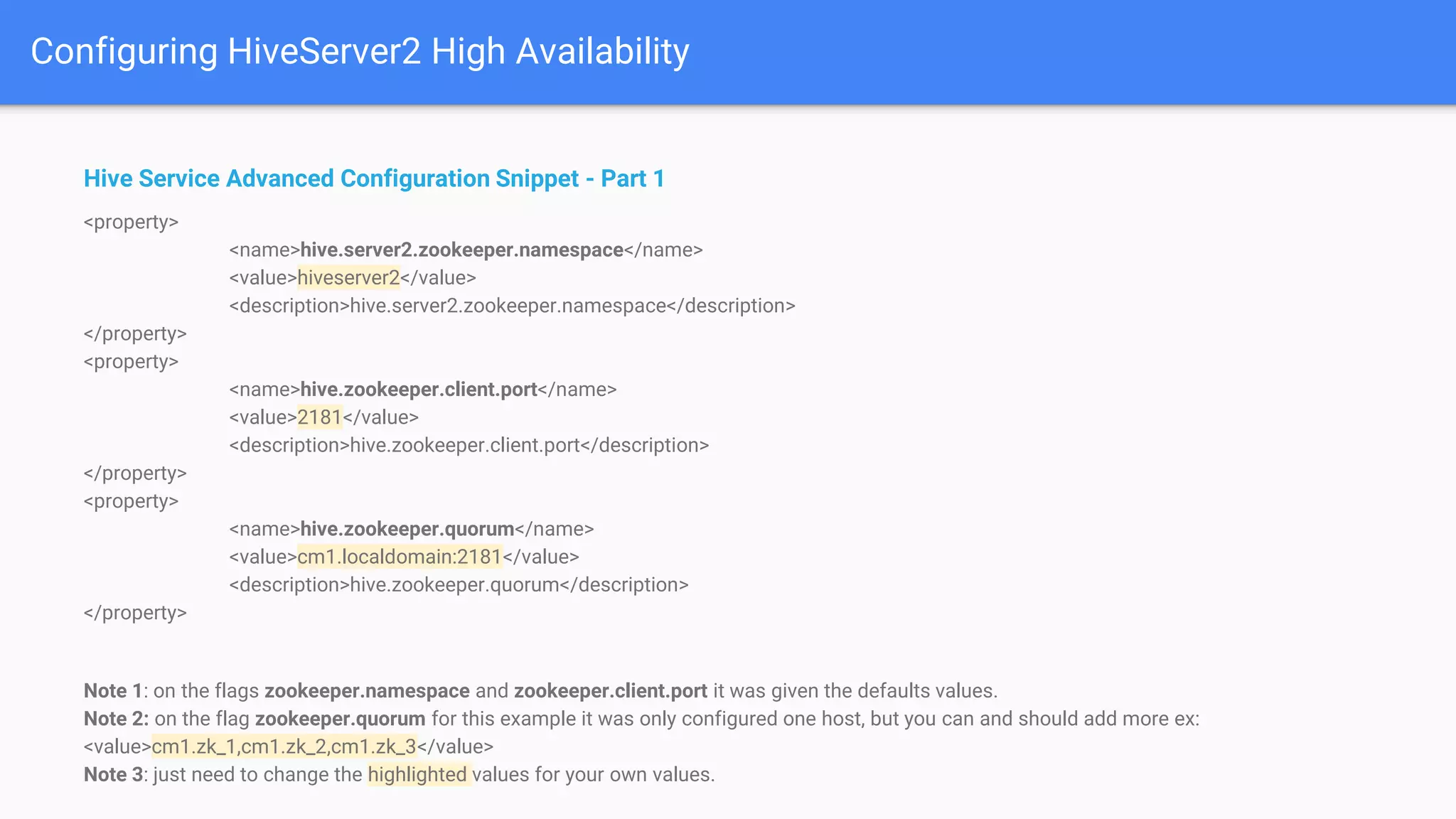 Configuring HiveServer2 High Availability
Hive Service Advanced Configuration Snippet - Part 1
<property>
<name>hive.server2.zookeeper.namespace</name>
<value>hiveserver2</value>
<description>hive.server2.zookeeper.namespace</description>
</property>
<property>
<name>hive.zookeeper.client.port</name>
<value>2181</value>
<description>hive.zookeeper.client.port</description>
</property>
<property>
<name>hive.zookeeper.quorum</name>
<value>cm1.localdomain:2181</value>
<description>hive.zookeeper.quorum</description>
</property>
Note 1: on the flags zookeeper.namespace and zookeeper.client.port it was given the defaults values.
Note 2: on the flag zookeeper.quorum for this example it was only configured one host, but you can and should add more ex:
<value>cm1.zk_1,cm1.zk_2,cm1.zk_3</value>
Note 3: just need to change the highlighted values for your own values.
 