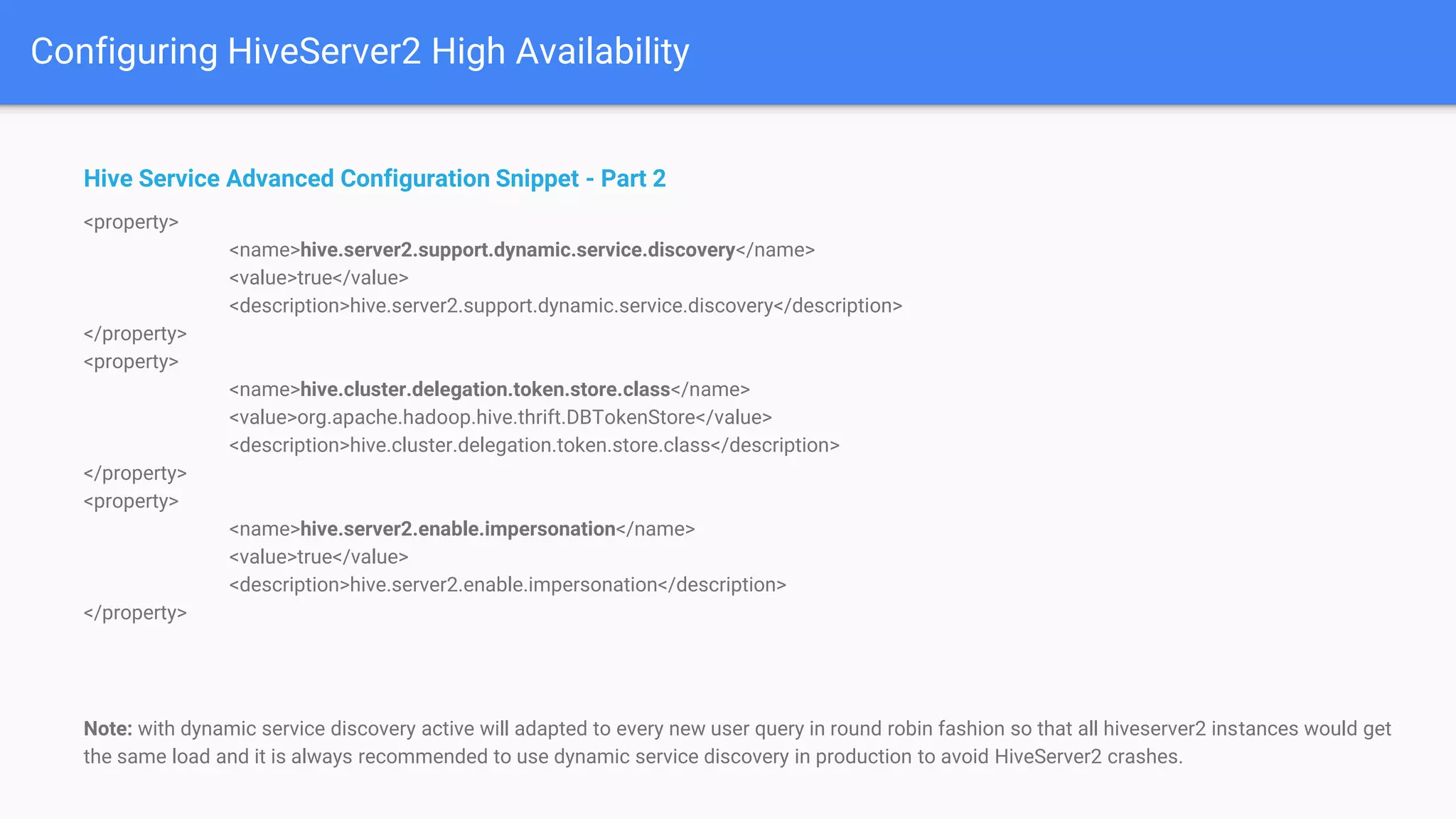 Configuring HiveServer2 High Availability
Hive Service Advanced Configuration Snippet - Part 2
<property>
<name>hive.server2.support.dynamic.service.discovery</name>
<value>true</value>
<description>hive.server2.support.dynamic.service.discovery</description>
</property>
<property>
<name>hive.cluster.delegation.token.store.class</name>
<value>org.apache.hadoop.hive.thrift.DBTokenStore</value>
<description>hive.cluster.delegation.token.store.class</description>
</property>
<property>
<name>hive.server2.enable.impersonation</name>
<value>true</value>
<description>hive.server2.enable.impersonation</description>
</property>
Note: with dynamic service discovery active will adapted to every new user query in round robin fashion so that all hiveserver2 instances would get
the same load and it is always recommended to use dynamic service discovery in production to avoid HiveServer2 crashes.
 